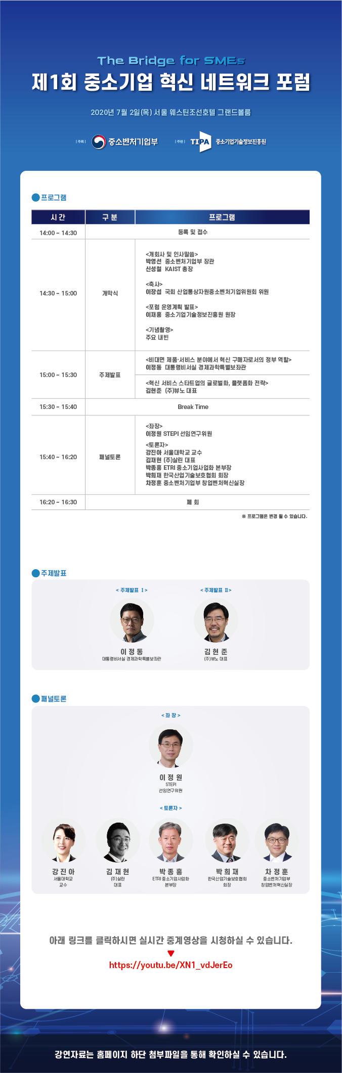 제1회 중소기업 혁신 네트워크 포럼<br />
2020년 7월 2일(목) 서울 웨스틴조선호텔 그랜드볼룸<br />
주최 중소벤처기업부, 주관 중소기업기술정보진흥원<br />
- 프로그램:<br />
14:00 ~ 14:30 등록 및 접수<br />
14:30 ~ 15:00 개막식:<br />
- 개회사 및 인사말씀: 박영선 중소벤처기업부 장관, 신성철 KAIST 총장<br />
- 축사: 이장섭 국회 산업통상자원중소벤처기업위원회 위원<br />
- 포럼 운영계획 발표: 이재홍 중소기업기술정보진흥원 원장<br />
- 기념촬영: 주요 내빈<br />
15:00 ~ 15:30 주제발표:<br />
- 비대면 제품, 서비스 분야에서 혁신 구매자로서의 정부 역할: 이정동 대통령비서실 경제과학특별보좌관<br />
- 혁신 서비스 스타트업의 글로벌화, 플랫폼화 전략: 김현준 (주)뷰노 대표<br />
15:30 ~ 15:40 Break Time<br />
15:40 ~ 16:20 패널토론:<br />
- 좌장: 이정원 STEPI 선임연구위원<br />
- 토론자: 강진아 서울대학교 교수, 김재현 (주)살린 대표, 박종흥 ETRI 중소기업사업화 본부장, 박희재 한국산업기술보호협회 회장, 차정훈 중소벤처기업부 창업벤처혁신실장<br />
16:20 ~ 16:30 폐회<br />
프로그램은 변경될 수 있습니다.<br />
- 주제발표1: 이정동 대통령비서실 경제과학특별보좌관<br />
- 주제발표2: 김현준 (주)뷰노 대표<br />
- 패널토론: (좌장)이정원 STEPI 선임연구위원, (토론자)강진아 서울대학교 교수, 김재현 (주)살린 대표, 박종흥 ETRI 중소기업사업화 본부장, 박희재 한국산업기술보호협회 회장, 차정훈 중소벤처기업부 창업벤처혁신실장<br />
아래 링크를 클릭하시면 실시간 중계영상을 시청하실 수 있습니다.<br />
https://youtu.be/XN1_vdJerEo<br />
강연자료는 홈페이지 하단 첨부파일을 통해 확인하실 수 있습니다.